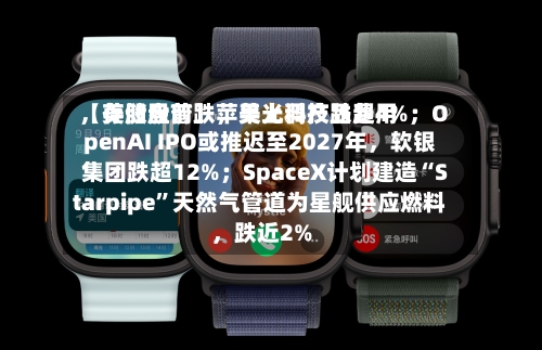 【美股盘前】苹果上调产品费用，存储股普跌	，美光科技跌超4%；OpenAI IPO或推迟至2027年，软银集团跌超12%；SpaceX计划建造“Starpipe	”天然气管道为星舰供应燃料，跌近2%-第2张图片