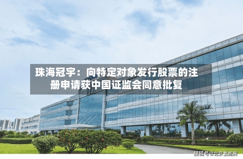 珠海冠宇：向特定对象发行股票的注册申请获中国证监会同意批复-第3张图片