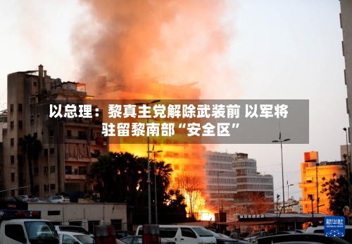 以总理：黎真主党解除武装前 以军将驻留黎南部“安全区”
