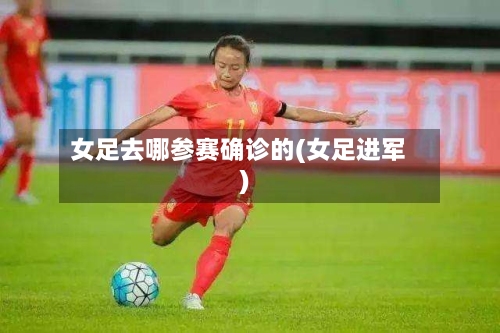 女足去哪参赛确诊的(女足进军)