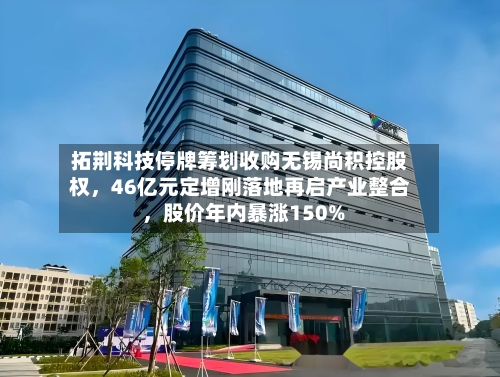 拓荆科技停牌筹划收购无锡尚积控股权，46亿元定增刚落地再启产业整合 	，股价年内暴涨150%-第2张图片