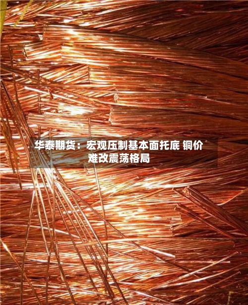 华泰期货：宏观压制基本面托底 铜价难改震荡格局-第2张图片