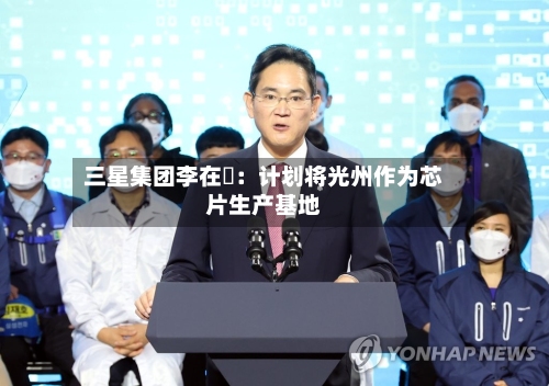 三星集团李在镕：计划将光州作为芯片生产基地-第2张图片