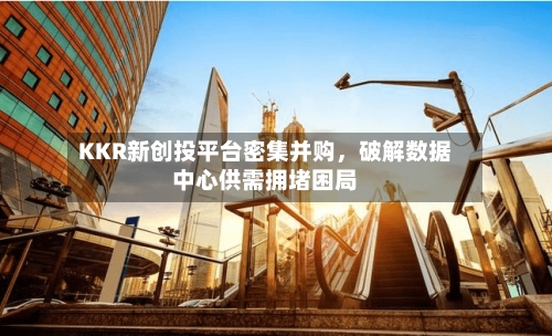 KKR新创投平台密集并购	，破解数据中心供需拥堵困局-第2张图片