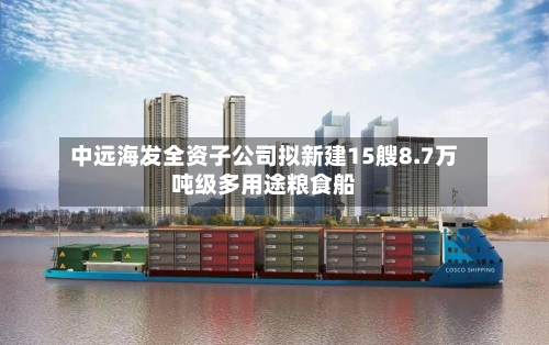 中远海发全资子公司拟新建15艘8.7万吨级多用途粮食船-第2张图片