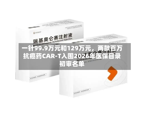 一针99.9万元和129万元，两款百万抗癌药CAR-T入围2026年医保目录初审名单