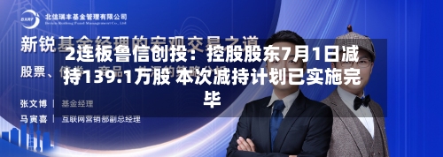 2连板鲁信创投：控股股东7月1日减持139.1万股 本次减持计划已实施完毕-第1张图片