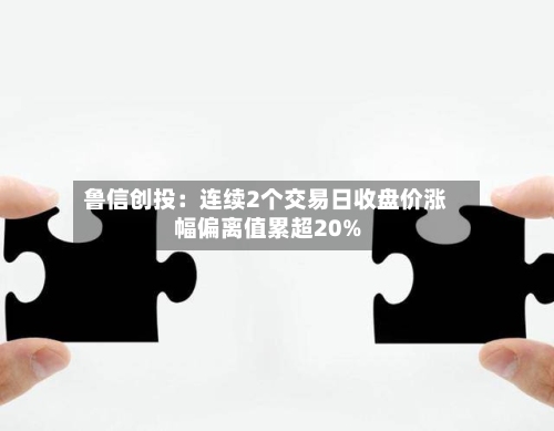 鲁信创投：连续2个交易日收盘价涨幅偏离值累超20%-第2张图片