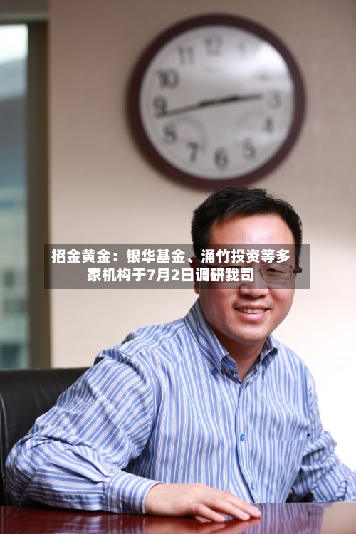 招金黄金：银华基金、涌竹投资等多家机构于7月2日调研我司-第2张图片