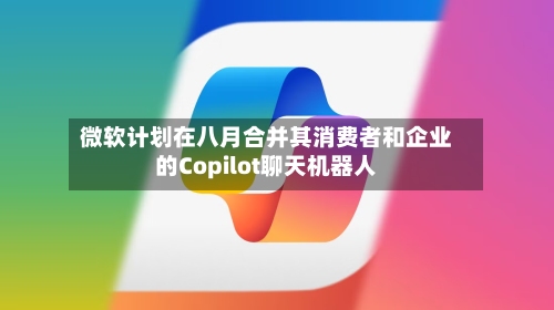 微软计划在八月合并其消费者和企业的Copilot聊天机器人-第2张图片