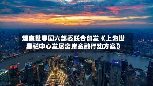 远东世界观察：中国六部委联合印发《上海世界金融中心发展离岸金融行动方案》-第2张图片