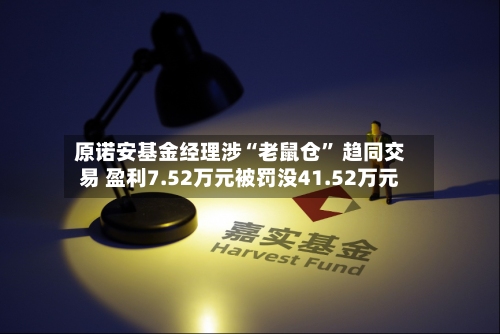 原诺安基金经理涉“老鼠仓” 趋同交易 盈利7.52万元被罚没41.52万元-第3张图片
