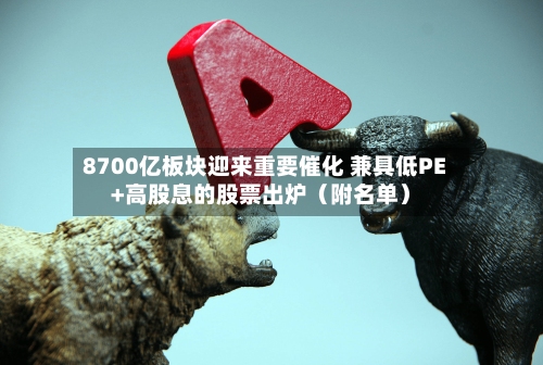 8700亿板块迎来重要催化 兼具低PE+高股息的股票出炉（附名单）