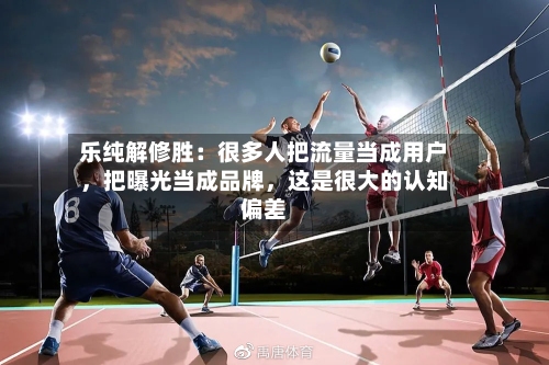 乐纯解修胜：很多人把流量当成用户	，把曝光当成品牌，这是很大的认知偏差-第2张图片