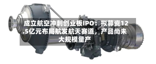 成立航空冲刺创业板IPO：拟募资12.5亿元布局航发航天赛道，产品尚未大规模量产-第3张图片