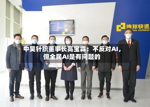 中昊针织董事长高宝霖：不反对AI，但全民AI是有问题的-第3张图片