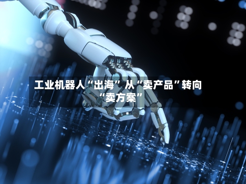 工业机器人“出海” 从“卖产品	”转向“卖方案”-第2张图片