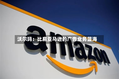 沃尔玛：比肩亚马逊的广告业务蓝海-第2张图片