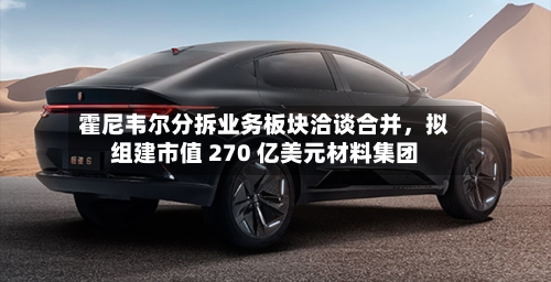 霍尼韦尔分拆业务板块洽谈合并，拟组建市值 270 亿美元材料集团-第3张图片