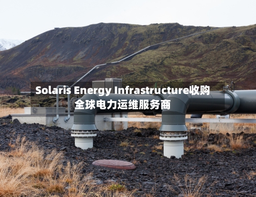 Solaris Energy Infrastructure收购全球电力运维服务商