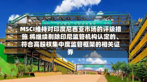 MSCI维持对印度尼西亚市场的评级措施 将继续剔除印尼监管机构认定的、符合高股权集中度监管框架的相关证券