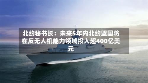 北约秘书长：未来5年内北约盟国将在反无人机能力领域投入超400亿美元